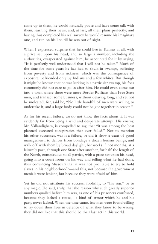 came up to them, he would naturally pause and have some talk with them, learning their news, and, a last, al their plans perfectly; and having thus completed his real survey he would resume his imaginary one, and run on his line dl he was out of sigh.  When I expressed surprise that he could live in Kansas at all, with 4 price st upon his head, and so large a number, including the authorities, exasperated against him, he accounted for it by saying, “Itis perfectly well understood that 1 will not be taken.” Much of the time for some years he has had to skalk in swamps, suffering from poverty and from sickness, which was the consequence of exposure, befriended only by Indians and a few whites. But though it might be known that he was lurking in a particular swamp, bis foes commonly did not care 10 go in afier him. He could e into a town where there were more Border Ruffians than Free State men, and transact some business, without delaying long, and et not be molested; for, said he, “No litle handful of men were willing to undertake it, and a large body could not be got together in season.”  As for his recent failure, we do not know the facts abou it. It was evidently far from being a wild and desperate atempt. His enemy, Ms. Vallandigharm, is compelled t0 say, that *it was among the best planned exceuted conspiracies that ever failed.” Not to mention his other successcs, was it a failure, or did it show a want of good mansgement, to deliver from bondage & dozen human beings, and walk off with them by broad daylight, for weeks if not months, at a leisurely pace, through one State after another, for half the length of the North, conspicuous to all parties, with a price set upon his head, going ino & court-room on his way and telling what he had done, thus convincing Missouri that it was not profitable to try to hold slaves in his neighborhood2—and this, not because the government menials were lenient, but because they were aftaid of him.  et he did not atribute his success, foolishly, to “his star” or to any magic. He said, truly, that the reason why such greadly superior numbers quailed before him was, as ane of his prisoners confessed, because they lacked a cause,—a kind of armor which he and his party never lacked. When the time came, few men were found willing t0 lay down their lives in defence of what they knew 1o be wrong; they did not like that this should be their last act in this world.  13 